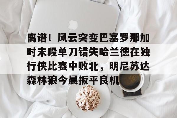 包含离谱！风云突变巴塞罗那加时末段单刀错失哈兰德在独行侠比赛中败北，明尼苏达森林狼今晨扳平良机的词条